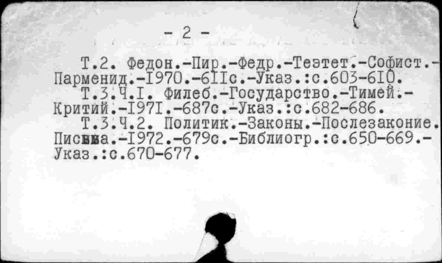 ﻿T.2. Федон.-Пир.-Федр.-Теэтет.-Софист.-Парменид.-1970.-6IIc.-Указ.:c.603-6IÛ.
T.3.4.1. Филеб.-Государство.-Тимей.-Критий.-1971.-687с.-Указ.:с.682-686.
Т.3.4.2. Политик.-Законы.-Послезаконие. Писвва.-1972.-679с.-Библиогр. : с. 65.0-669.-Указ.:с.670-677.